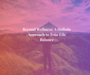 Beyond Wellness: A Holistic Approach to True Life Balance